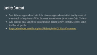 Justify Content
● Saat kita menggunakan Grid, kita bisa menggunakan atribut justify-content
menentukan bagaimana Web Browser menentukan jarak antar Grid Column
● Ada banyak nilai yang bisa kita gunakan dalam justify-content, seperti yang
terlihat di gambar
● https://developer.mozilla.org/en-US/docs/Web/CSS/justify-content
 