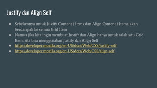Justify dan Align Self
● Sebelumnya untuk Justify Content / Items dan Align Content / Items, akan
berdampak ke semua Grid Item
● Namun jika kita ingin membuat Justify dan Align hanya untuk salah satu Grid
Item, kita bisa menggunakan Justify dan Align Self
● https://developer.mozilla.org/en-US/docs/Web/CSS/justify-self
● https://developer.mozilla.org/en-US/docs/Web/CSS/align-self
 