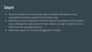 Subgrid
● Saat kita membuat tata letak yang sangat kompleks, kadang kita sering
menjadikan Grid Item menjadi Grid Container lagi
● Pada kasus tertentu, walaupun Grid Item tersebut merupakan Grid Container,
namun kadang kita ingin aturan row dan column nya ingin mengikuti aturan
Grid Container yang ada diatasnya
● Pada kasus seperti ini, kita bisa menggunakan Subgrid
 
