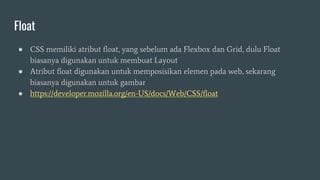 Float
● CSS memiliki atribut float, yang sebelum ada Flexbox dan Grid, dulu Float
biasanya digunakan untuk membuat Layout
● Atribut float digunakan untuk memposisikan elemen pada web, sekarang
biasanya digunakan untuk gambar
● https://developer.mozilla.org/en-US/docs/Web/CSS/float
 
