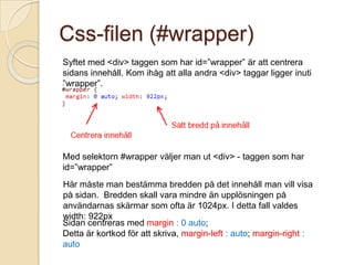Css-filen (#wrapper)
Syftet med <div> taggen som har id=”wrapper” är att centrera
sidans innehåll. Kom ihåg att alla andra <div> taggar ligger inuti
”wrapper”.




Med selektorn #wrapper väljer man ut <div> - taggen som har
id=”wrapper”
Här måste man bestämma bredden på det innehåll man vill visa
på sidan. Bredden skall vara mindre än upplösningen på
användarnas skärmar som ofta är 1024px. I detta fall valdes
width: 922px
Sidan centreras med margin : 0 auto;
Detta är kortkod för att skriva, margin-left : auto; margin-right :
auto
 