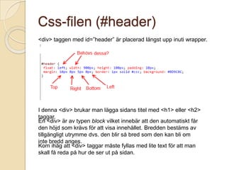 Css-filen (#header)
<div> taggen med id=”header” är placerad längst upp inuti wrapper.




I denna <div> brukar man lägga sidans titel med <h1> eller <h2>
taggar.
En <div> är av typen block vilket innebär att den automatiskt får
den höjd som krävs för att visa innehållet. Bredden bestäms av
tillgängligt utrymme dvs. den blir så bred som den kan bli om
inte bredd anges.
Kom ihåg att <div> taggar måste fyllas med lite text för att man
skall få reda på hur de ser ut på sidan.
 