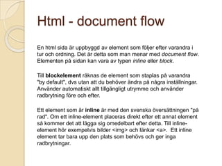 Html - document flow
En html sida är uppbyggd av element som följer efter varandra i
tur och ordning. Det är detta som man menar med document flow.
Elementen på sidan kan vara av typen inline eller block.

Till blockelement räknas de element som staplas på varandra
"by default", dvs utan att du behöver ändra på några inställningar.
Använder automatiskt allt tillgängligt utrymme och använder
radbrytning före och efter.

Ett element som är inline är med den svenska översättningen "på
rad". Om ett inline-element placeras direkt efter ett annat element
så kommer det att lägga sig omedelbart efter detta. Till inline-
element hör exempelvis bilder <img> och länkar <a>. Ett inline
element tar bara upp den plats som behövs och ger inga
radbrytningar.
 