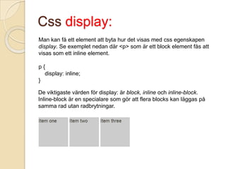 Css display:
Man kan få ett element att byta hur det visas med css egenskapen
display. Se exemplet nedan där <p> som är ett block element fås att
visas som ett inline element.

p{
  display: inline;
}

De viktigaste värden för display: är block, inline och inline-block.
Inline-block är en specialare som gör att flera blocks kan läggas på
samma rad utan radbrytningar.
 