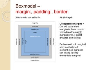 Boxmodel –
margin:, padding:, border:
Allt som du kan ställa in:   Att tänka på:

                             Collapsable margins =
                             Om två boxar med
                             marginaler finns bredvid
                             varandra adderas inte
                             marginalerna. I stället
                             används den största.

                             En box med noll marginal
                             som innehåller ett
                             element med marginal
                             kan ibland få child-
                             elementets marginal.
 