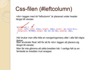 Css-filen (#leftcolumn)
<div> taggen med id=”leftcolumn” är placerad under header
längst till vänster.




Här brukar man ofta hitta en navigeringsmeny eller i alla fall några
länkar.
Man använder float: left för att få <div> taggen att placera sig
längst till vänster.
Man får inte glömma att sätta bredden här. I vanliga fall ca en
femtedel av bredden inuti wrapper.
 