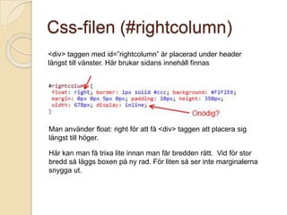 Css-filen (#rightcolumn)
<div> taggen med id=”rightcolumn” är placerad under header
längst till vänster. Här brukar sidans innehåll finnas




Man använder float: right för att få <div> taggen att placera sig
längst till höger.

Här kan man få trixa lite innan man får bredden rätt. Vid för stor
bredd så läggs boxen på ny rad. För liten så ser inte marginalerna
snygga ut.
 