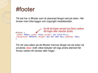 #footer
Till sist har vi #footer som är placerad längst ned på sidan. Här
brukar man hitta loggor och copyright meddelanden.




För att vara säker på att #footer hamnar längst ner på sidan så
används clear: both vilket betyder att inga andra element får
finnas varken till vänster eller höger.
 