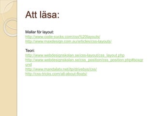 Att läsa:
Mallar för layout:
http://www.code-sucks.com/css%20layouts/
http://www.maxdesign.com.au/articles/css-layouts/

Teori:
http://www.webdesignskolan.se/css-layout/css_layout.php
http://www.webdesignskolan.se/css_position/css_position.php#boxgr
und
http://www.mandalatv.net/itp/drivebys/css/
http://css-tricks.com/all-about-floats/
 