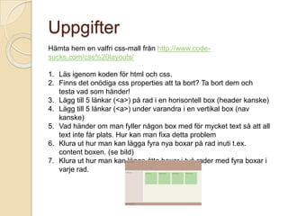 Uppgifter
Hämta hem en valfri css-mall från http://www.code-
sucks.com/css%20layouts/

1. Läs igenom koden för html och css.
2. Finns det onödiga css properties att ta bort? Ta bort dem och
   testa vad som händer!
3. Lägg till 5 länkar (<a>) på rad i en horisontell box (header kanske)
4. Lägg till 5 länkar (<a>) under varandra i en vertikal box (nav
   kanske)
5. Vad händer om man fyller någon box med för mycket text så att all
   text inte får plats. Hur kan man fixa detta problem
6. Klura ut hur man kan lägga fyra nya boxar på rad inuti t.ex.
   content boxen. (se bild)
7. Klura ut hur man kan lägga åtta boxar i två rader med fyra boxar i
   varje rad.
 