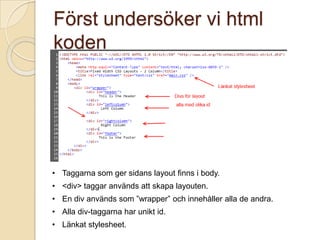 Först undersöker vi html
koden




• Taggarna som ger sidans layout finns i body.
• <div> taggar används att skapa layouten.
• En div används som ”wrapper” och innehåller alla de andra.
• Alla div-taggarna har unikt id.
• Länkat stylesheet.
 