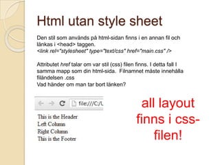 Html utan style sheet
Den stil som används på html-sidan finns i en annan fil och
länkas i <head> taggen.
<link rel="stylesheet" type="text/css" href="main.css" />

Attributet href talar om var stil (css) filen finns. I detta fall I
samma mapp som din html-sida. Filnamnet måste innehålla
filändelsen .css
Vad händer om man tar bort länken?


                                              all layout
                                             finns i css-
                                                 filen!
 
