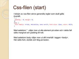 Css-filen (start)
I början av css-filen skrivs generella regler som skall gälla
överallt.




Med selektorn * väljer man ut alla element på sidan och i detta fall
sätts marginal och padding till noll.

Med selektorn body väljer man ut allt innehåll i taggen <body>.
Här sätts font, storlek och färg på texten.
 