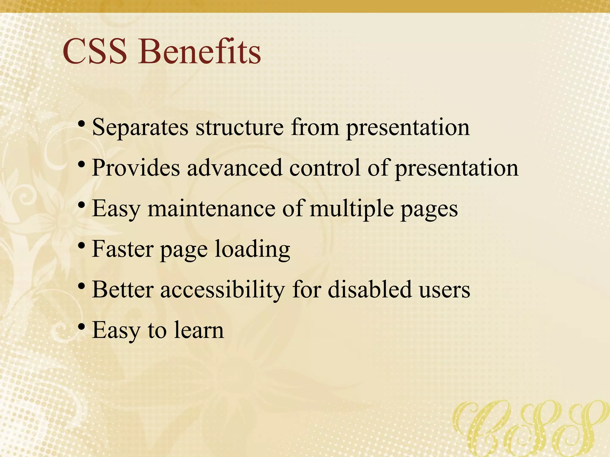 CSS Benefits
• Separates structure from presentation
• Provides advanced control of presentation
• Easy maintenance of multiple pages
• Faster page loading
• Better accessibility for disabled users
• Easy to learn
 