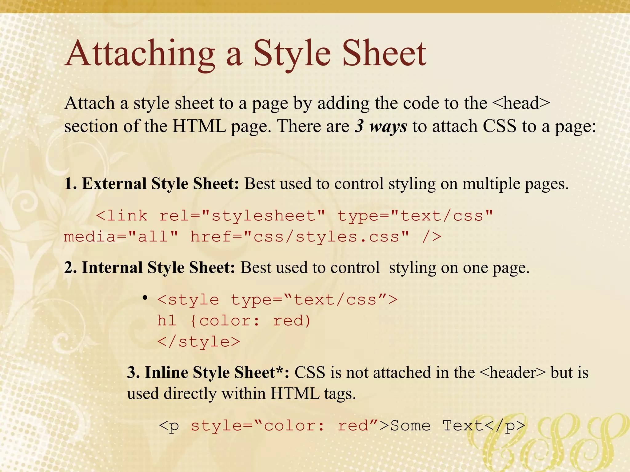 Attaching a Style Sheet
Attach a style sheet to a page by adding the code to the <head>
section of the HTML page. There are 3 ways to attach CSS to a page:
1. External Style Sheet: Best used to control styling on multiple pages.
<link rel="stylesheet" type="text/css"
media="all" href="css/styles.css" />
2. Internal Style Sheet: Best used to control styling on one page.
●
<style type=“text/css”>
h1 {color: red)
</style>
3. Inline Style Sheet*: CSS is not attached in the <header> but is
used directly within HTML tags.
<p style=“color: red”>Some Text</p>
 