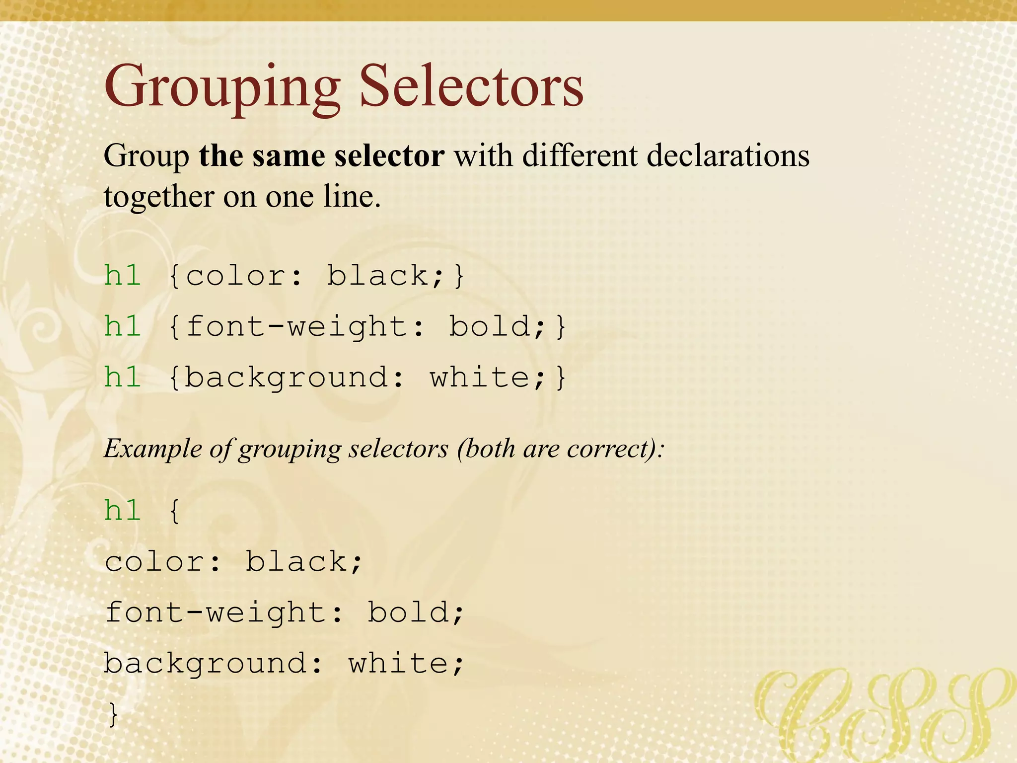 Grouping Selectors
h1 {color: black;}
h1 {font-weight: bold;}
h1 {background: white;}
h1 {
color: black;
font-weight: bold;
background: white;
}
Group the same selector with different declarations
together on one line.
Example of grouping selectors (both are correct):
 