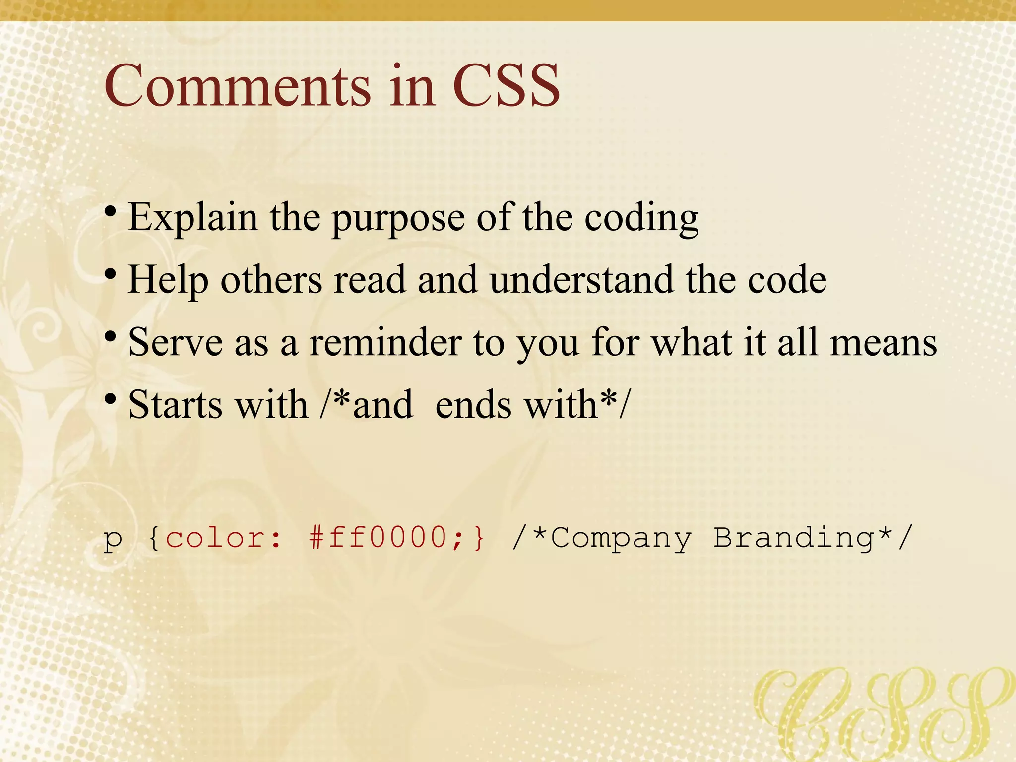 Comments in CSS
• Explain the purpose of the coding
• Help others read and understand the code
• Serve as a reminder to you for what it all means
• Starts with /*and ends with*/
p {color: #ff0000;} /*Company Branding*/
 