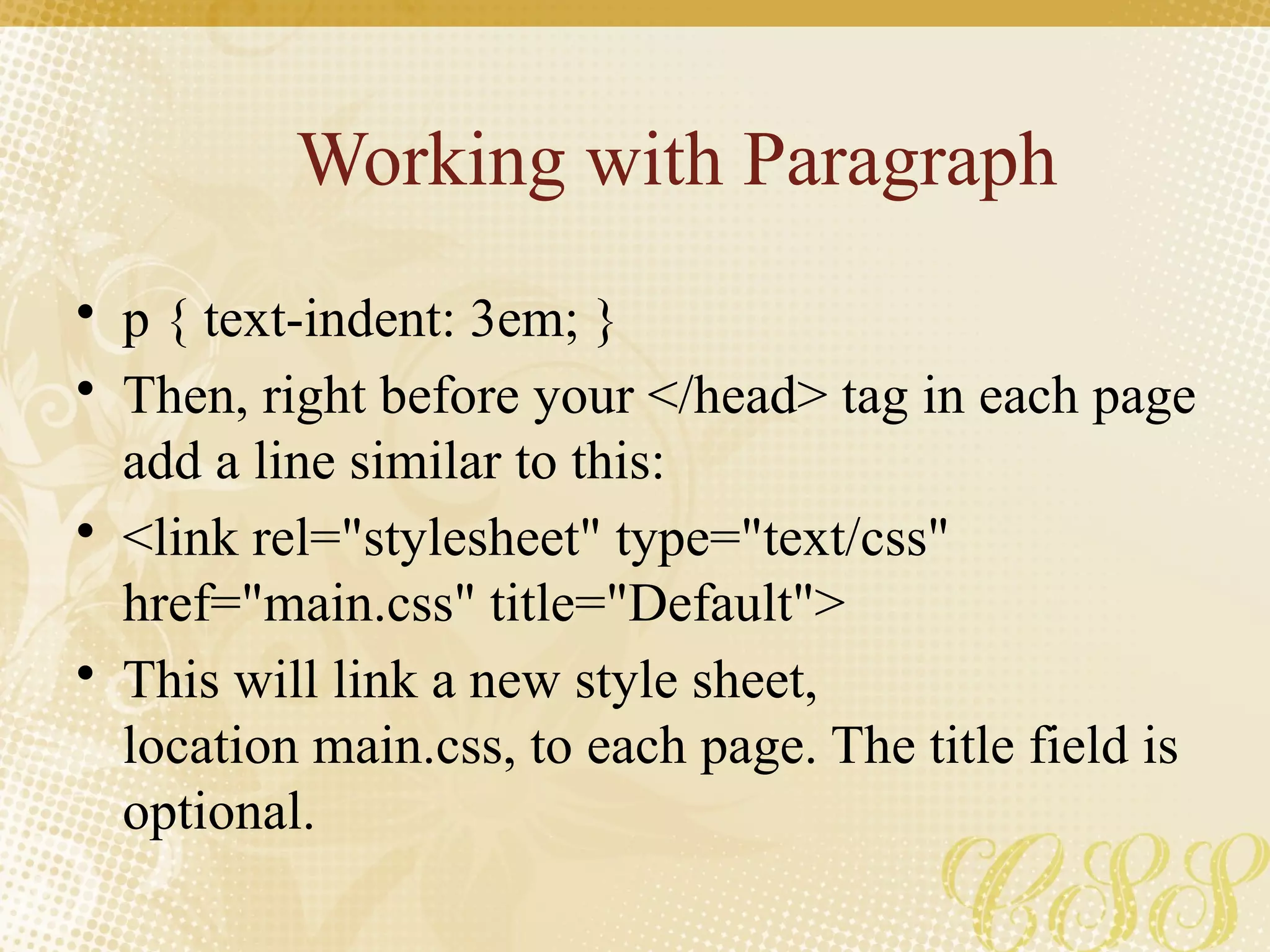 Working with Paragraph
• p { text-indent: 3em; }
• Then, right before your </head> tag in each page
add a line similar to this:
• <link rel="stylesheet" type="text/css"
href="main.css" title="Default">
• This will link a new style sheet,
location main.css, to each page. The title field is
optional.
 