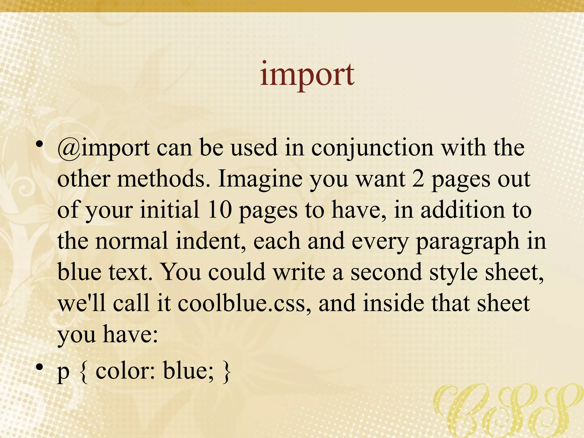import
• @import can be used in conjunction with the
other methods. Imagine you want 2 pages out
of your initial 10 pages to have, in addition to
the normal indent, each and every paragraph in
blue text. You could write a second style sheet,
we'll call it coolblue.css, and inside that sheet
you have:
• p { color: blue; }
 