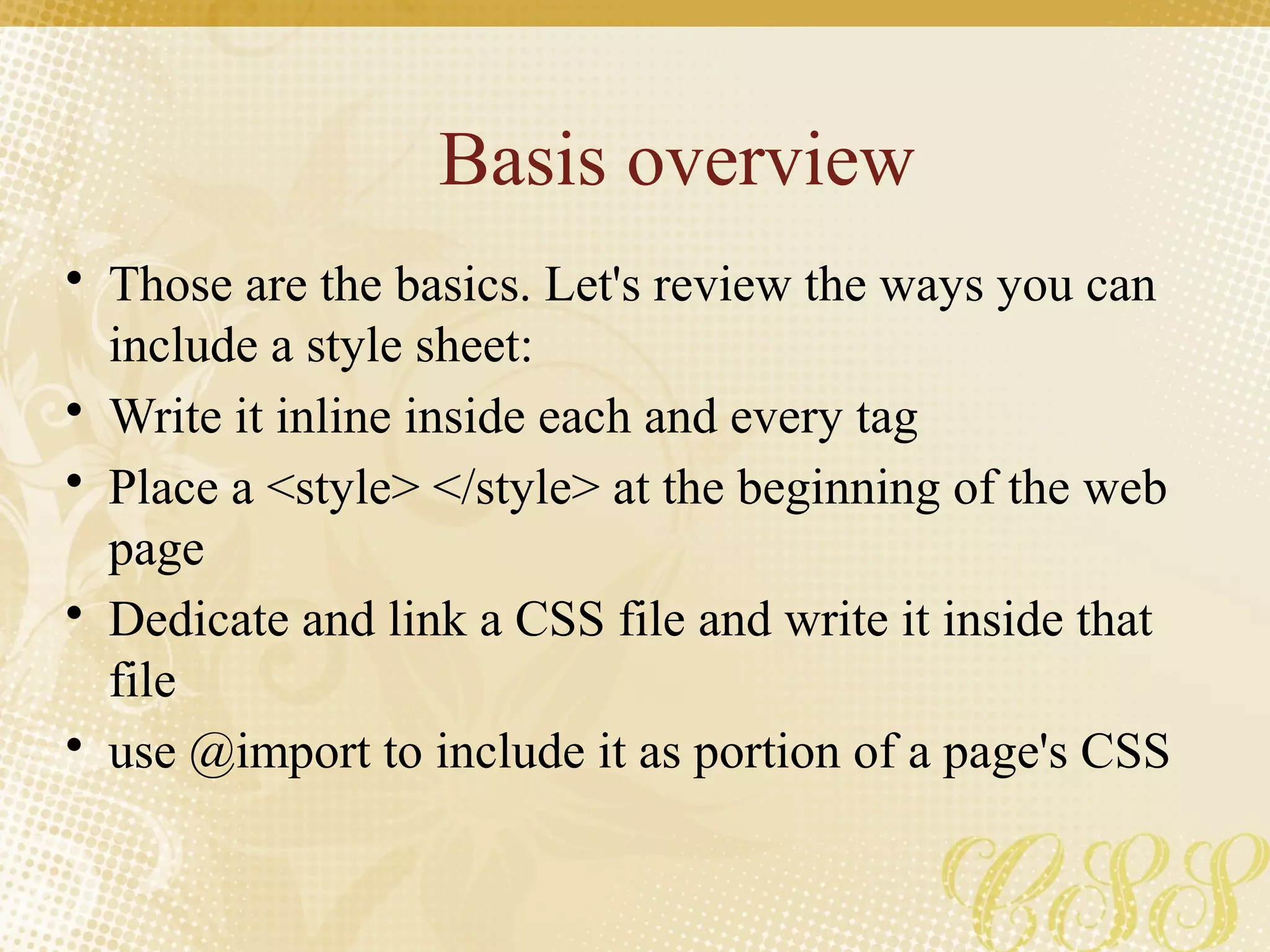 Basis overview
• Those are the basics. Let's review the ways you can
include a style sheet:
• Write it inline inside each and every tag
• Place a <style> </style> at the beginning of the web
page
• Dedicate and link a CSS file and write it inside that
file
• use @import to include it as portion of a page's CSS
 