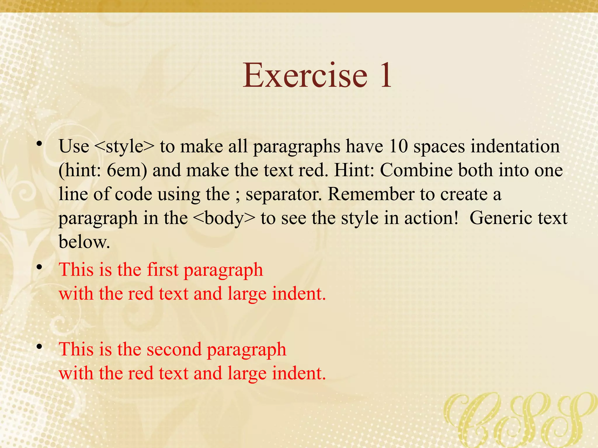 Exercise 1
• Use <style> to make all paragraphs have 10 spaces indentation
(hint: 6em) and make the text red. Hint: Combine both into one
line of code using the ; separator. Remember to create a
paragraph in the <body> to see the style in action! Generic text
below.
• This is the first paragraph
with the red text and large indent.
• This is the second paragraph
with the red text and large indent.
 