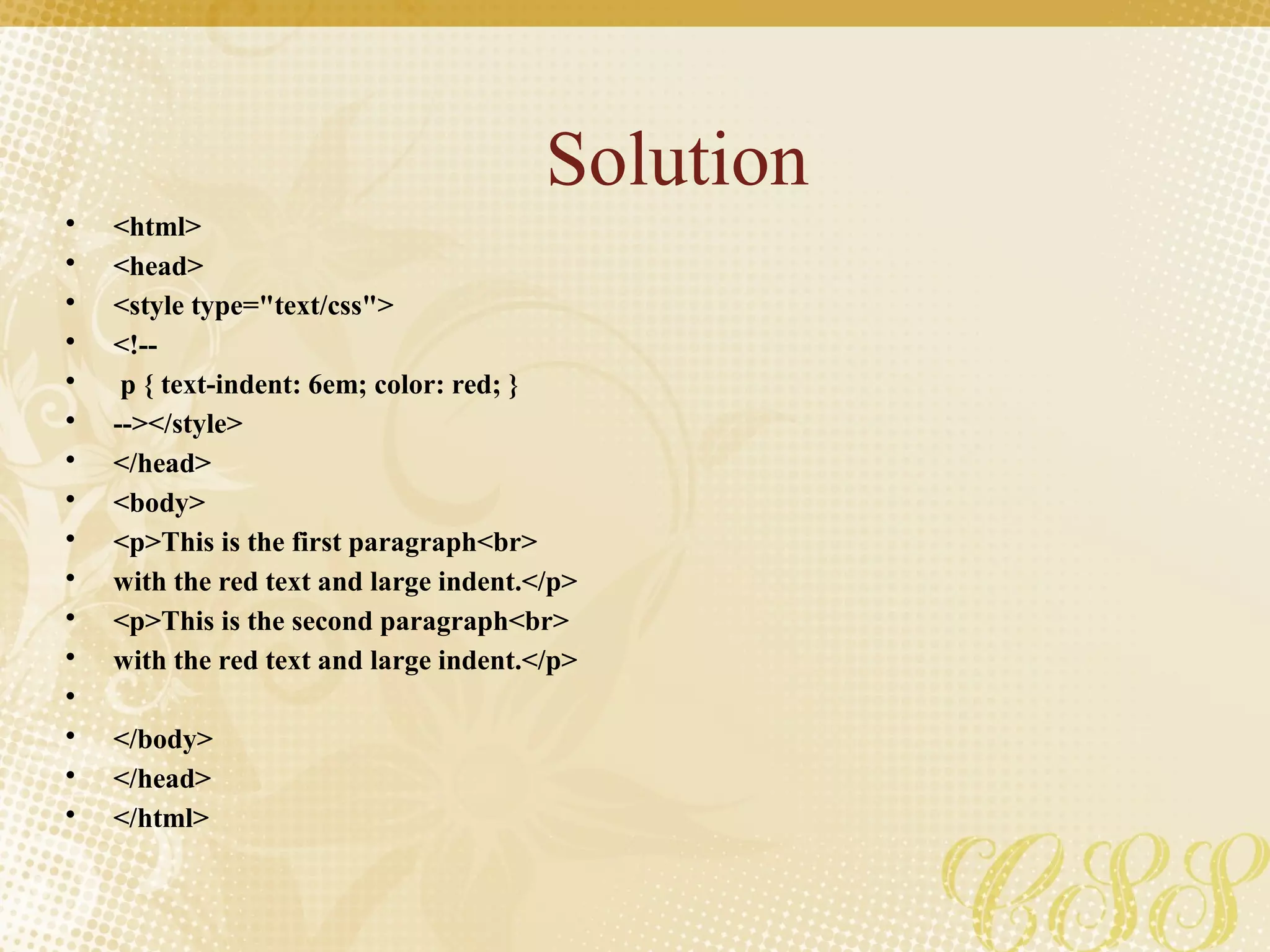 Solution
• <html>
• <head>
• <style type="text/css">
• <!--
• p { text-indent: 6em; color: red; }
• --></style>
• </head>
• <body>
• <p>This is the first paragraph<br>
• with the red text and large indent.</p>
• <p>This is the second paragraph<br>
• with the red text and large indent.</p>
•
• </body>
• </head>
• </html>
 