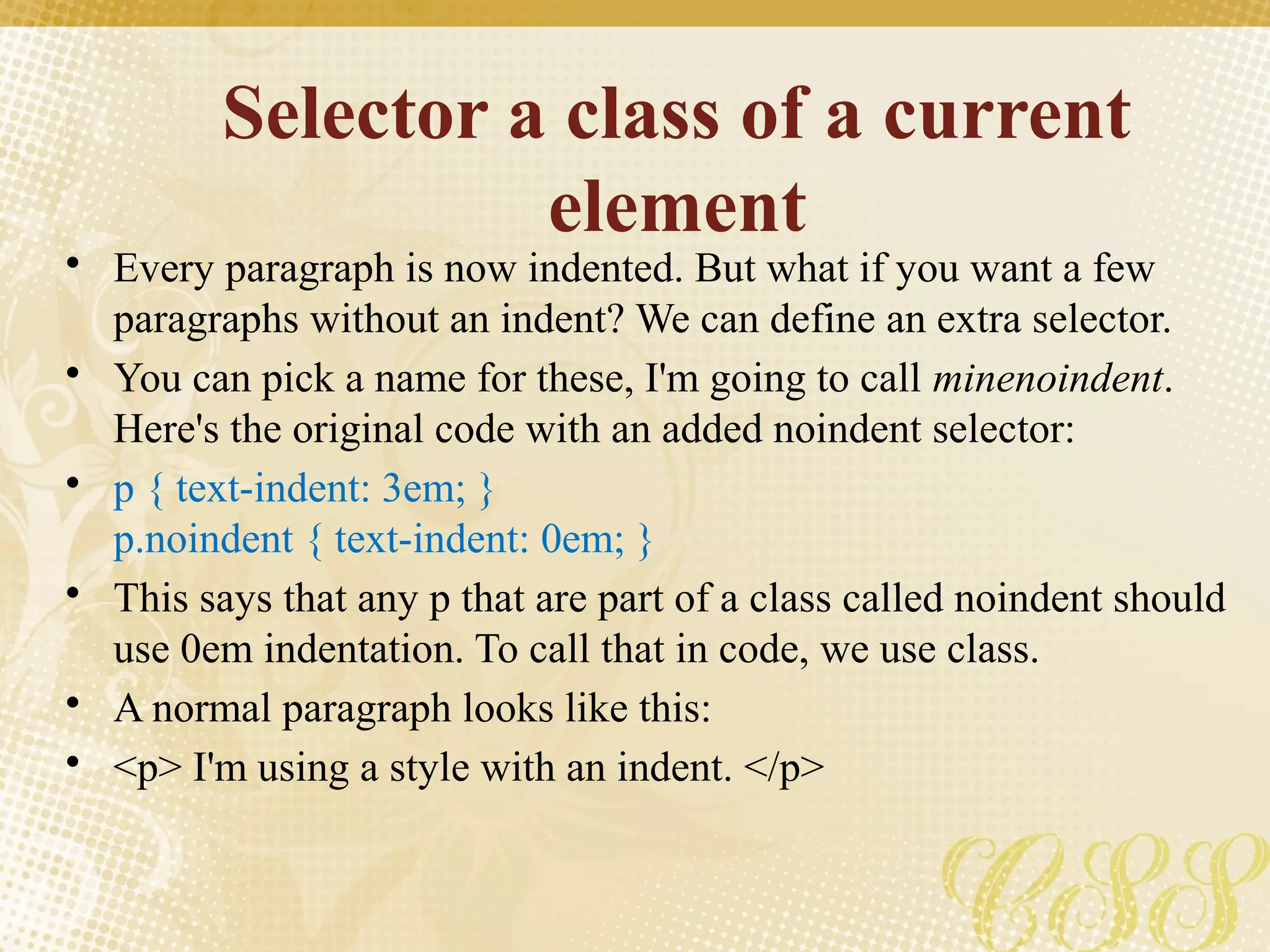 Selector a class of a current
element
• Every paragraph is now indented. But what if you want a few
paragraphs without an indent? We can define an extra selector.
• You can pick a name for these, I'm going to call minenoindent.
Here's the original code with an added noindent selector:
• p { text-indent: 3em; }
p.noindent { text-indent: 0em; }
• This says that any p that are part of a class called noindent should
use 0em indentation. To call that in code, we use class.
• A normal paragraph looks like this:
• <p> I'm using a style with an indent. </p>
 