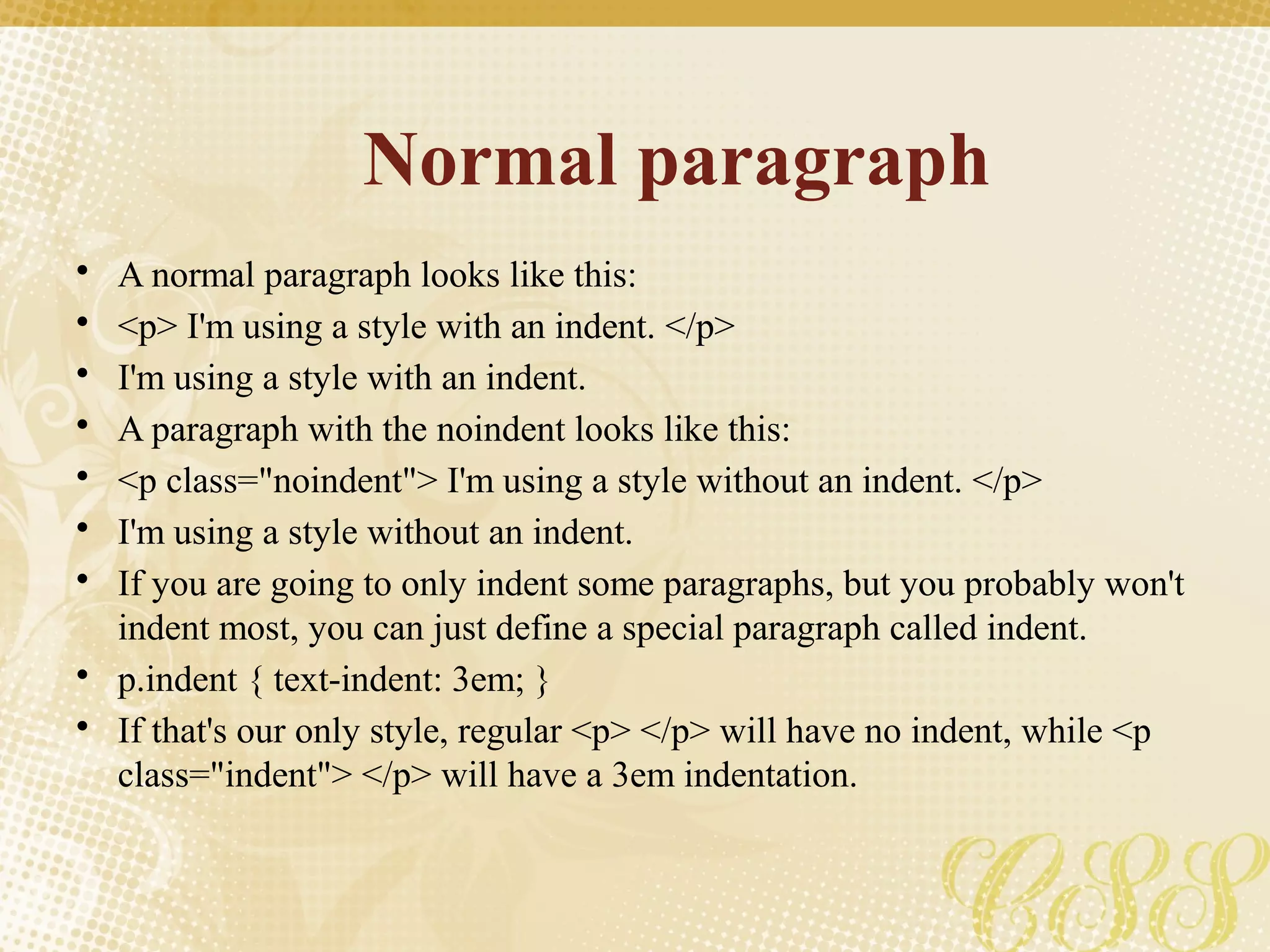 Normal paragraph
• A normal paragraph looks like this:
• <p> I'm using a style with an indent. </p>
• I'm using a style with an indent.
• A paragraph with the noindent looks like this:
• <p class="noindent"> I'm using a style without an indent. </p>
• I'm using a style without an indent.
• If you are going to only indent some paragraphs, but you probably won't
indent most, you can just define a special paragraph called indent.
• p.indent { text-indent: 3em; }
• If that's our only style, regular <p> </p> will have no indent, while <p
class="indent"> </p> will have a 3em indentation.
 