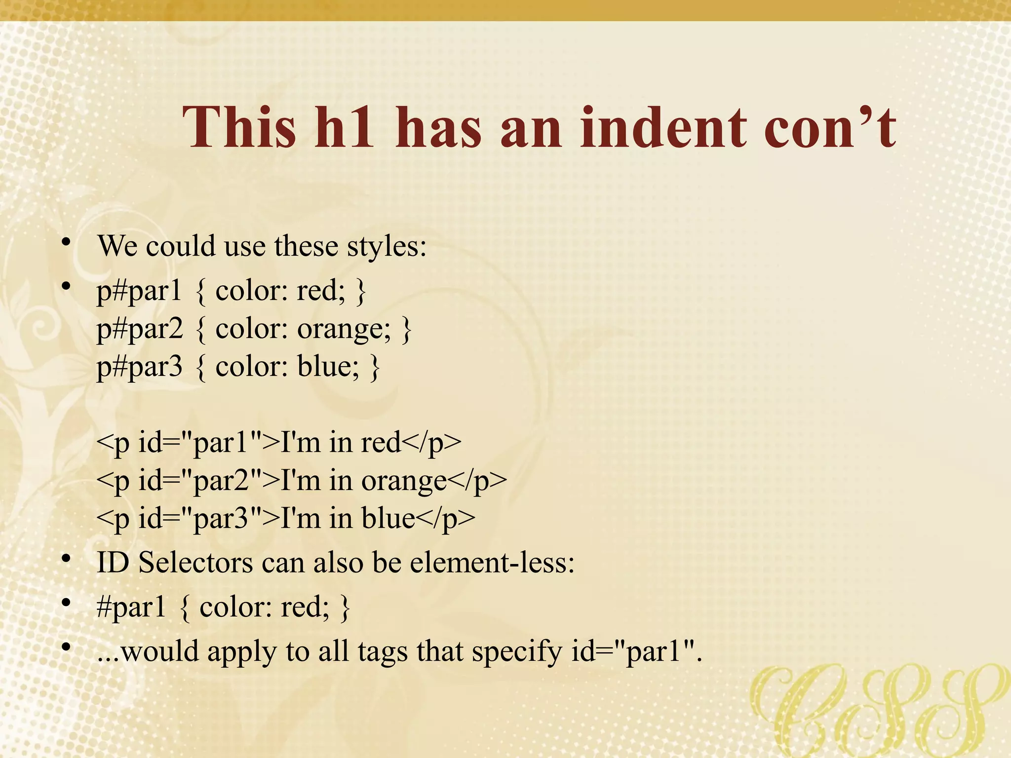 This h1 has an indent con’t
• We could use these styles:
• p#par1 { color: red; }
p#par2 { color: orange; }
p#par3 { color: blue; }
<p id="par1">I'm in red</p>
<p id="par2">I'm in orange</p>
<p id="par3">I'm in blue</p>
• ID Selectors can also be element-less:
• #par1 { color: red; }
• ...would apply to all tags that specify id="par1".
 