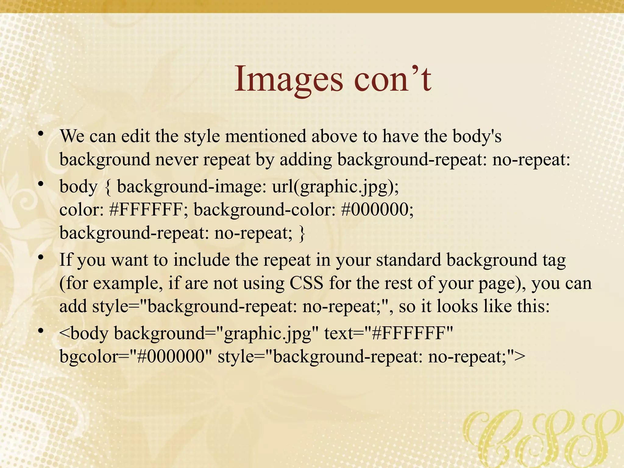Images con’t
• We can edit the style mentioned above to have the body's
background never repeat by adding background-repeat: no-repeat:
• body { background-image: url(graphic.jpg);
color: #FFFFFF; background-color: #000000;
background-repeat: no-repeat; }
• If you want to include the repeat in your standard background tag
(for example, if are not using CSS for the rest of your page), you can
add style="background-repeat: no-repeat;", so it looks like this:
• <body background="graphic.jpg" text="#FFFFFF"
bgcolor="#000000" style="background-repeat: no-repeat;">
 