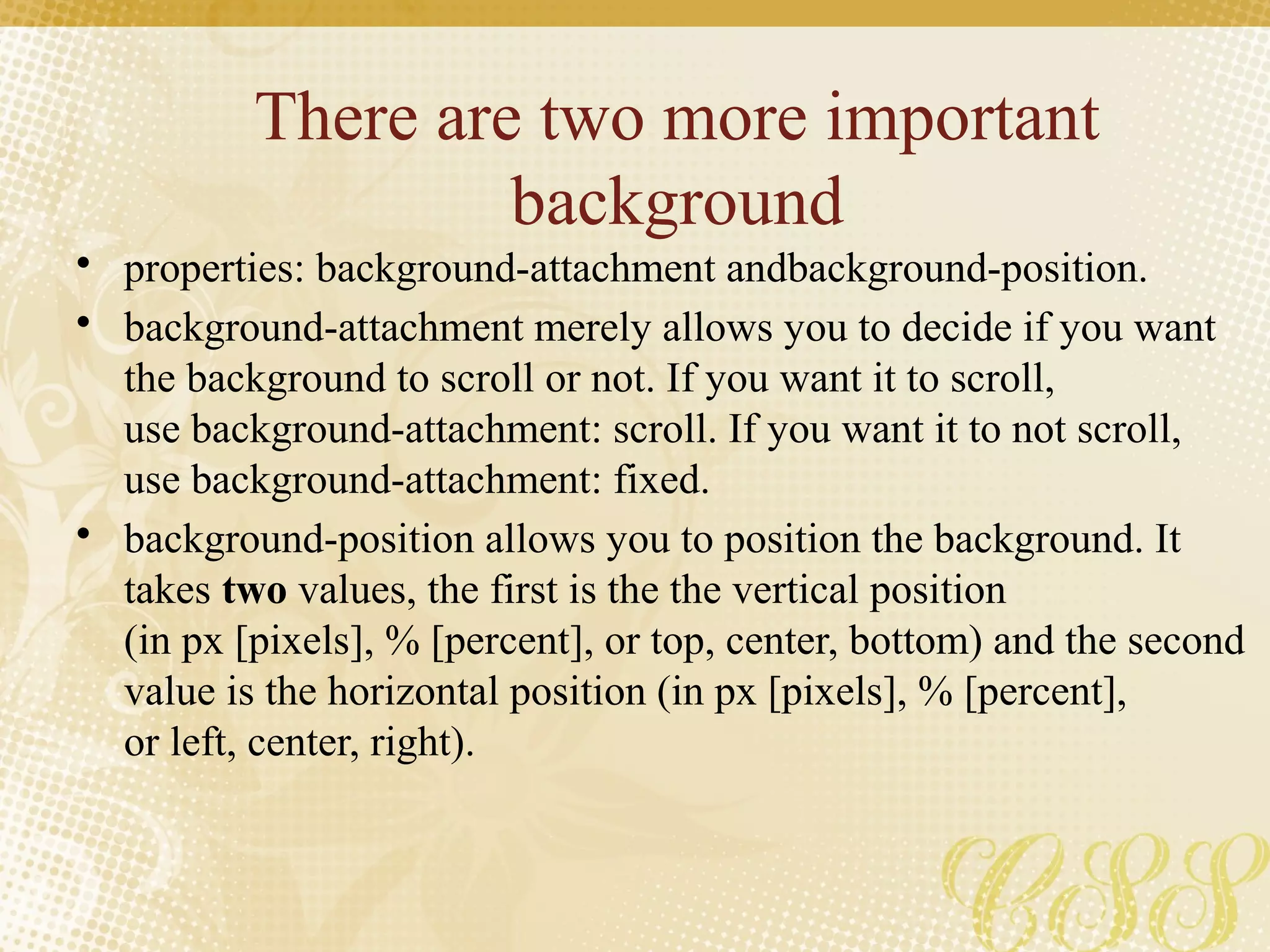 There are two more important
background
• properties: background-attachment andbackground-position.
• background-attachment merely allows you to decide if you want
the background to scroll or not. If you want it to scroll,
use background-attachment: scroll. If you want it to not scroll,
use background-attachment: fixed.
• background-position allows you to position the background. It
takes two values, the first is the the vertical position
(in px [pixels], % [percent], or top, center, bottom) and the second
value is the horizontal position (in px [pixels], % [percent],
or left, center, right).
 