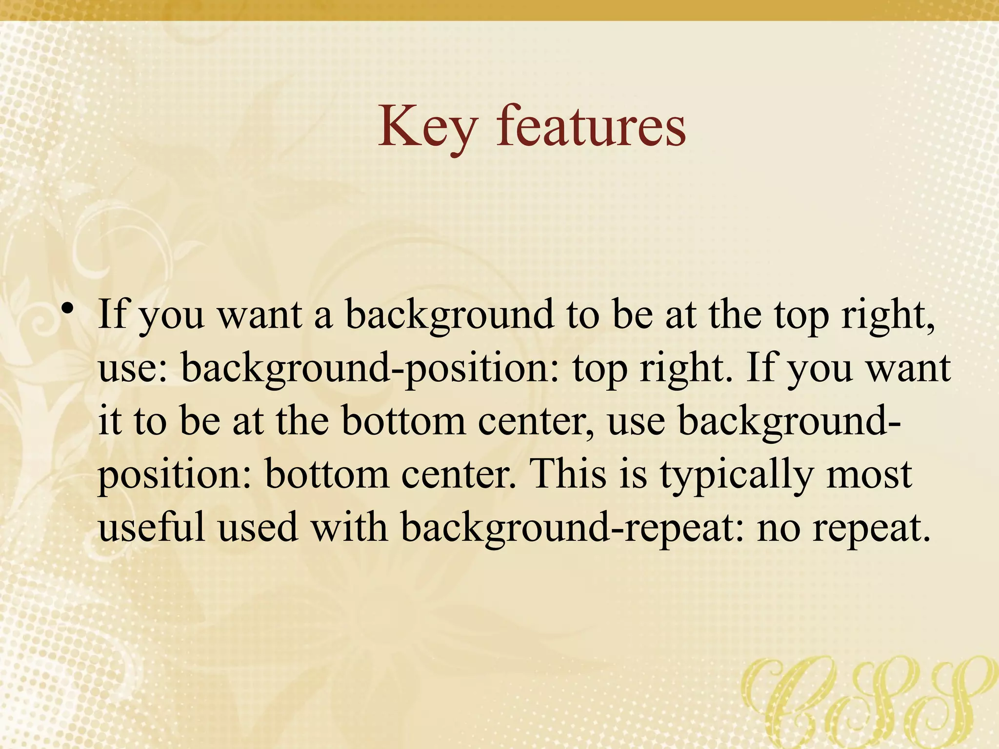 Key features
• If you want a background to be at the top right,
use: background-position: top right. If you want
it to be at the bottom center, use background-
position: bottom center. This is typically most
useful used with background-repeat: no repeat.
 