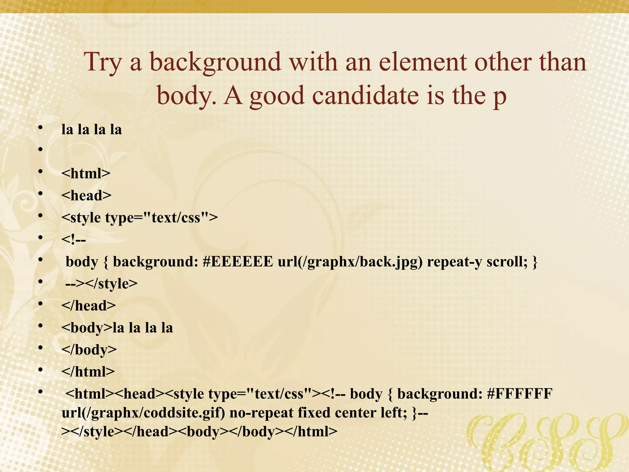 Try a background with an element other than
body. A good candidate is the p
• la la la la
•
• <html>
• <head>
• <style type="text/css">
• <!--
• body { background: #EEEEEE url(/graphx/back.jpg) repeat-y scroll; }
• --></style>
• </head>
• <body>la la la la
• </body>
• </html>
• <html><head><style type="text/css"><!-- body { background: #FFFFFF
url(/graphx/coddsite.gif) no-repeat fixed center left; }--
></style></head><body></body></html>
 