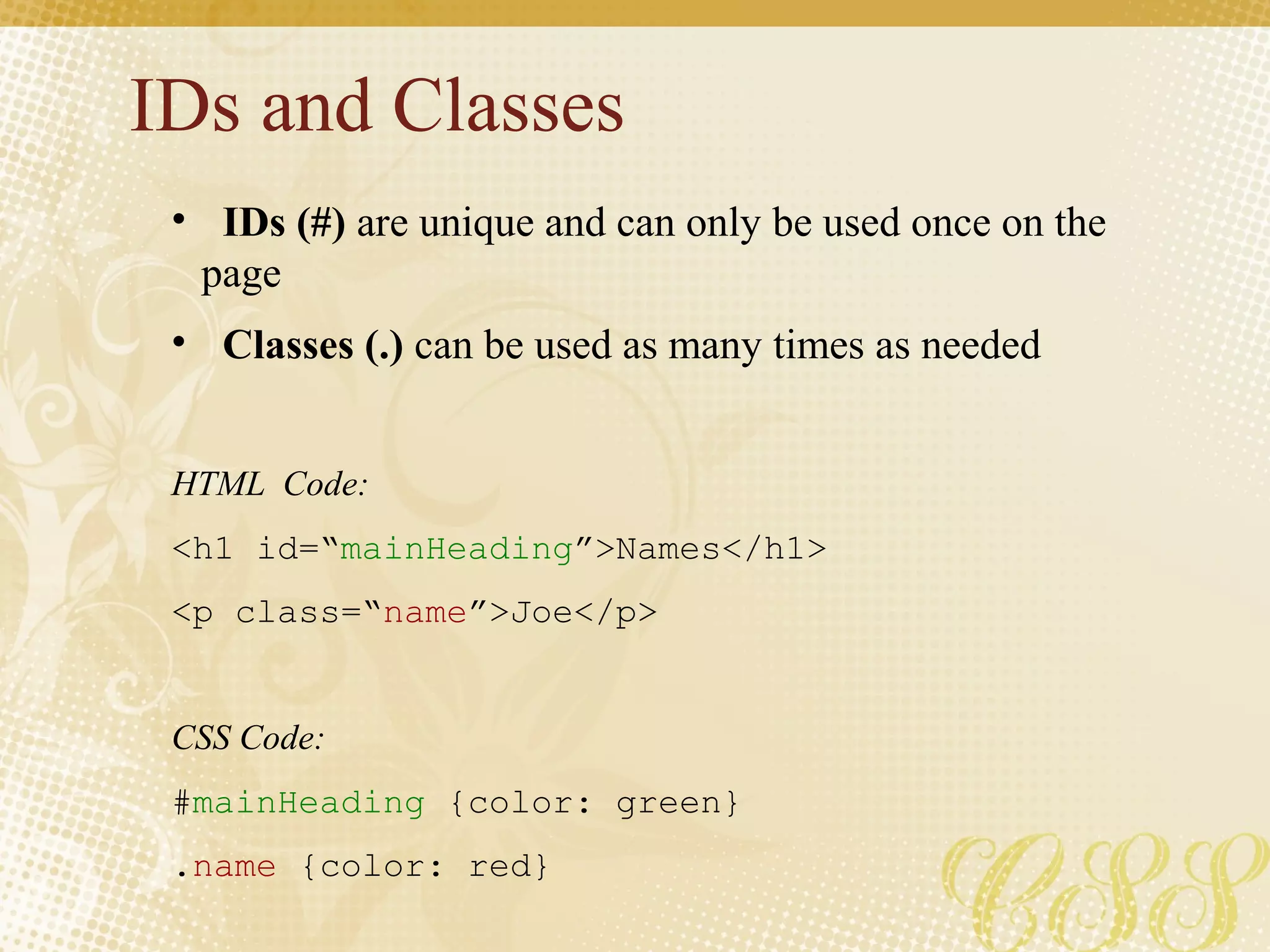 IDs and Classes
• IDs (#) are unique and can only be used once on the
page
• Classes (.) can be used as many times as needed
HTML Code:
<h1 id=“mainHeading”>Names</h1>
<p class=“name”>Joe</p>
CSS Code:
#mainHeading {color: green}
.name {color: red}
 