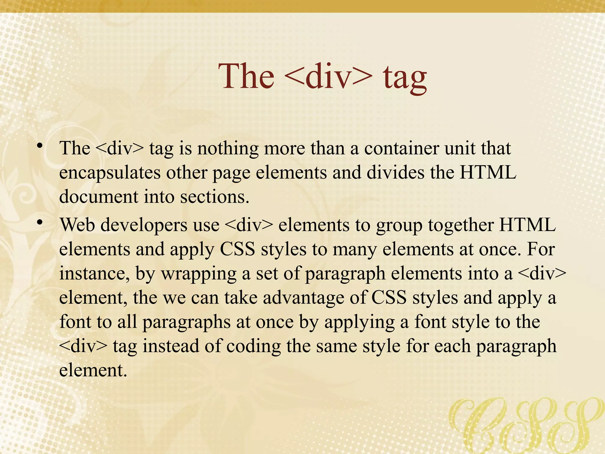The <div> tag
• The <div> tag is nothing more than a container unit that
encapsulates other page elements and divides the HTML
document into sections.
• Web developers use <div> elements to group together HTML
elements and apply CSS styles to many elements at once. For
instance, by wrapping a set of paragraph elements into a <div>
element, the we can take advantage of CSS styles and apply a
font to all paragraphs at once by applying a font style to the
<div> tag instead of coding the same style for each paragraph
element.
 