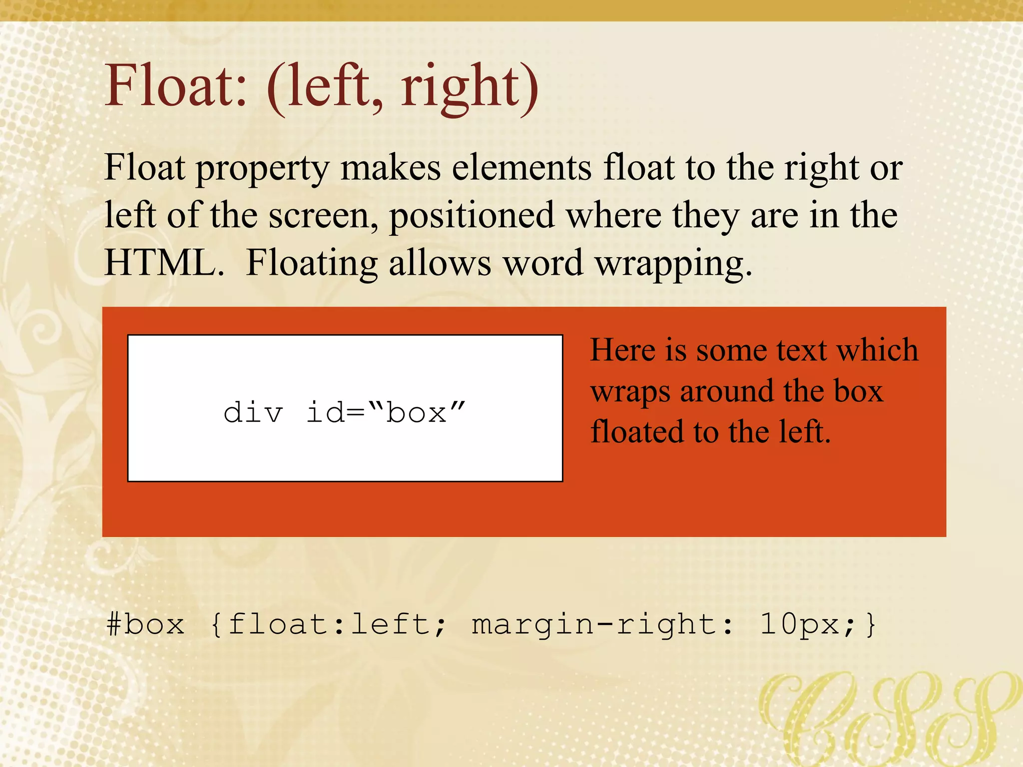 Float: (left, right)
Float property makes elements float to the right or
left of the screen, positioned where they are in the
HTML. Floating allows word wrapping.
div id=“box”
Here is some text which
wraps around the box
floated to the left.
#box {float:left; margin-right: 10px;}
 