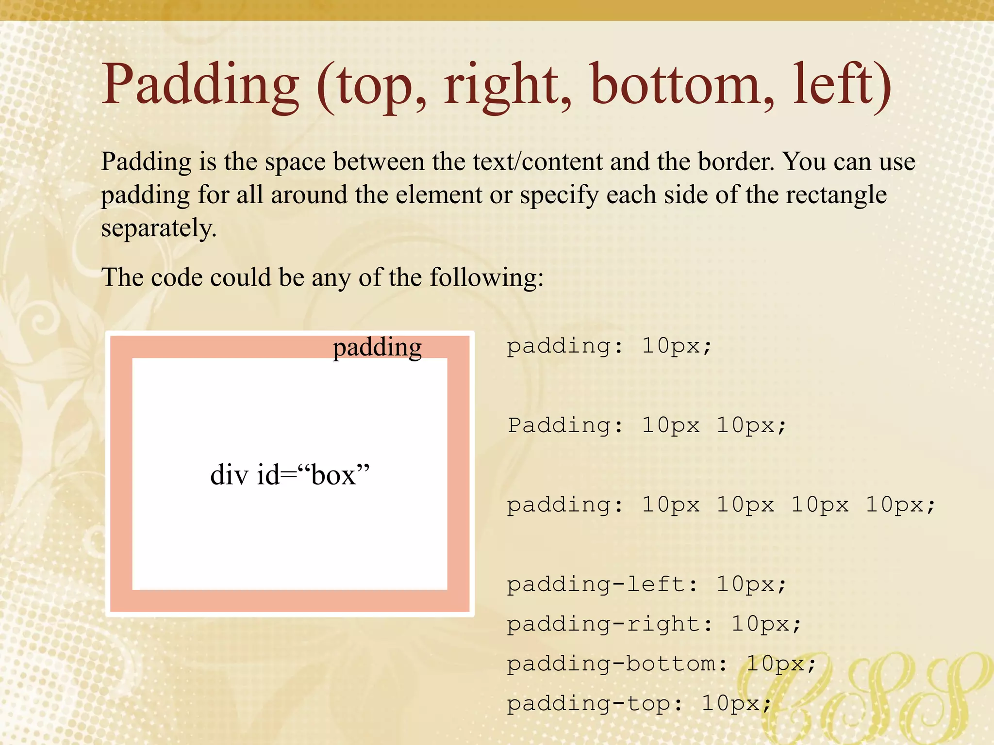 Padding (top, right, bottom, left)
Padding is the space between the text/content and the border. You can use
padding for all around the element or specify each side of the rectangle
separately.
The code could be any of the following:
padding: 10px;
Padding: 10px 10px;
padding: 10px 10px 10px 10px;
padding-left: 10px;
padding-right: 10px;
padding-bottom: 10px;
padding-top: 10px;
div id=“box”
padding
 