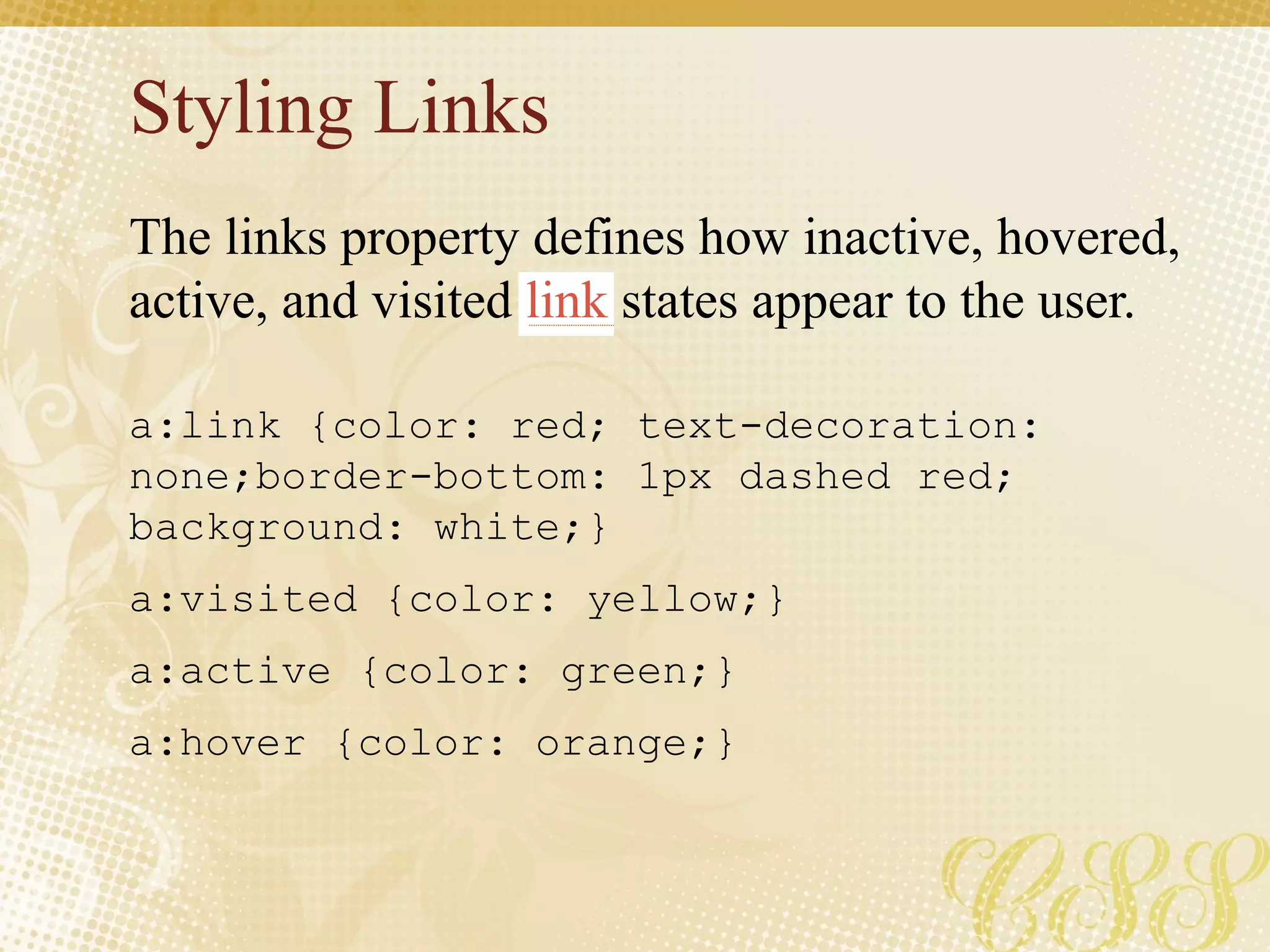 Styling Links
a:link {color: red; text-decoration:
none;border-bottom: 1px dashed red;
background: white;}
a:visited {color: yellow;}
a:active {color: green;}
a:hover {color: orange;}
The links property defines how inactive, hovered,
active, and visited link states appear to the user.
 