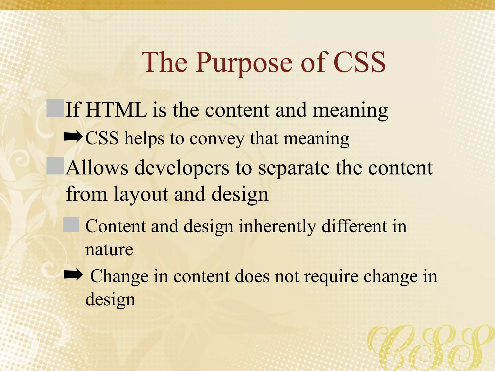 The Purpose of CSS
If HTML is the content and meaning
➡CSS helps to convey that meaning
Allows developers to separate the content
from layout and design
Content and design inherently different in
nature
➡ Change in content does not require change in
design
 