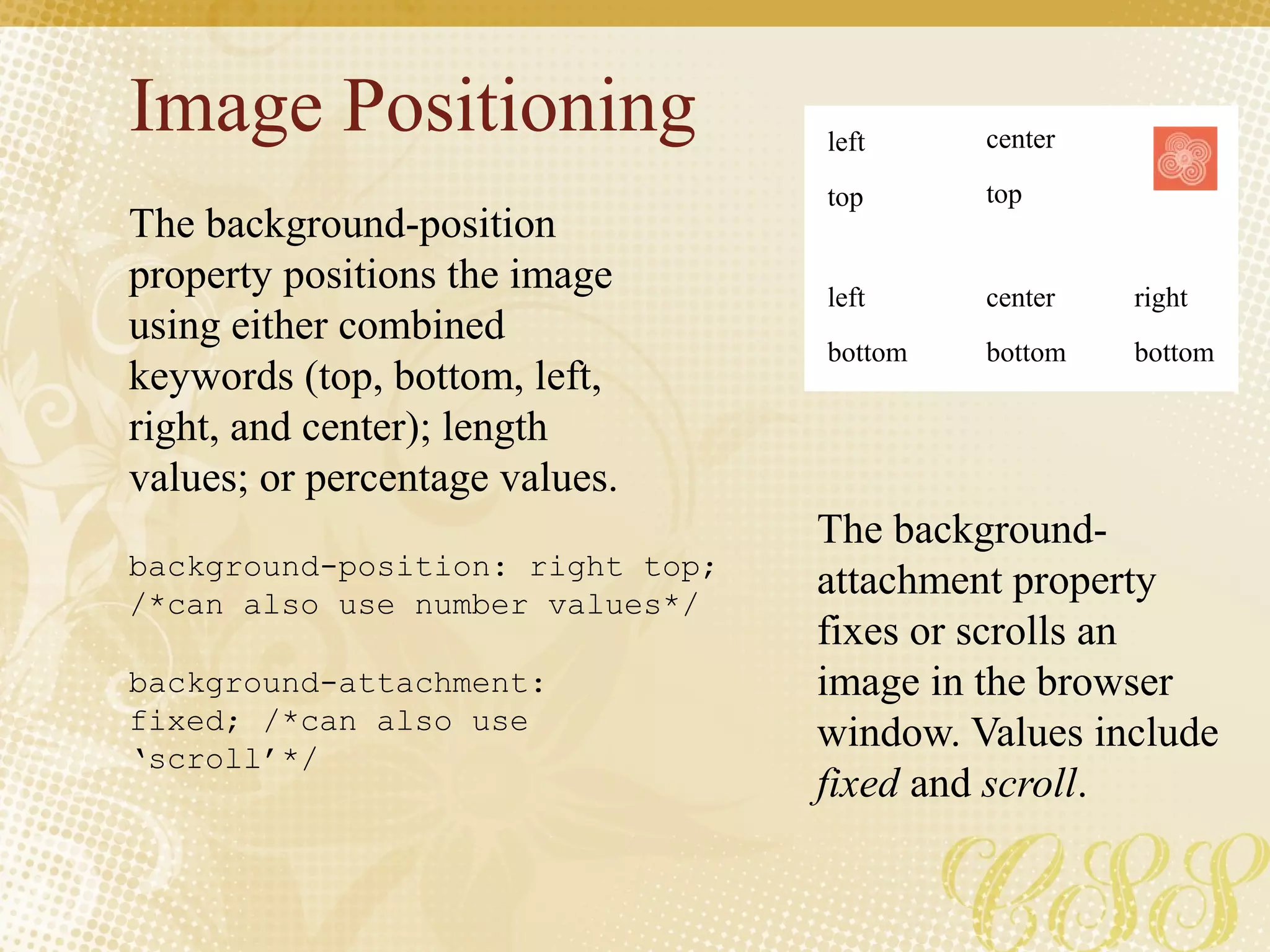 Image Positioning
The background-position
property positions the image
using either combined
keywords (top, bottom, left,
right, and center); length
values; or percentage values.
The background-
attachment property
fixes or scrolls an
image in the browser
window. Values include
fixed and scroll.
background-position: right top;
/*can also use number values*/
background-attachment:
fixed; /*can also use
‘scroll’*/
left
top
center
top
left
bottom
center
bottom
right
bottom
 