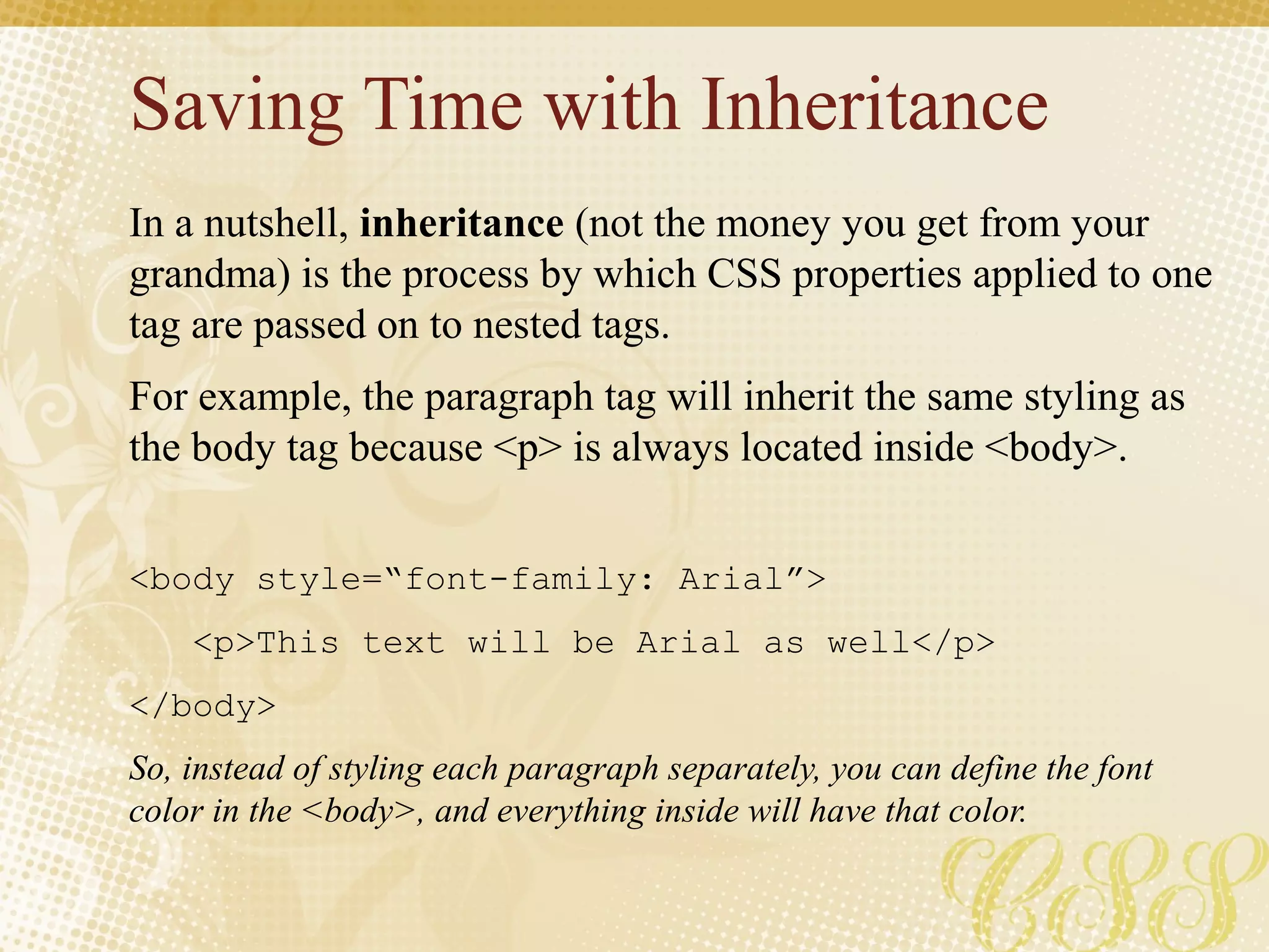 Saving Time with Inheritance
In a nutshell, inheritance (not the money you get from your
grandma) is the process by which CSS properties applied to one
tag are passed on to nested tags.
For example, the paragraph tag will inherit the same styling as
the body tag because <p> is always located inside <body>.
<body style=“font-family: Arial”>
<p>This text will be Arial as well</p>
</body>
So, instead of styling each paragraph separately, you can define the font
color in the <body>, and everything inside will have that color.
 