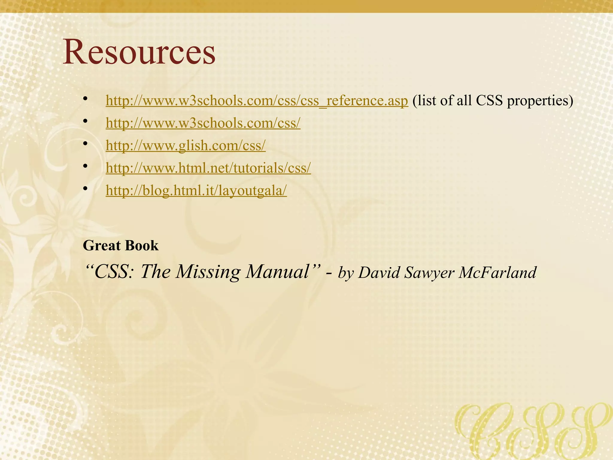 Resources
• http://www.w3schools.com/css/css_reference.asp (list of all CSS properties)
• http://www.w3schools.com/css/
• http://www.glish.com/css/
• http://www.html.net/tutorials/css/
• http://blog.html.it/layoutgala/
Great Book
“CSS: The Missing Manual” - by David Sawyer McFarland
 