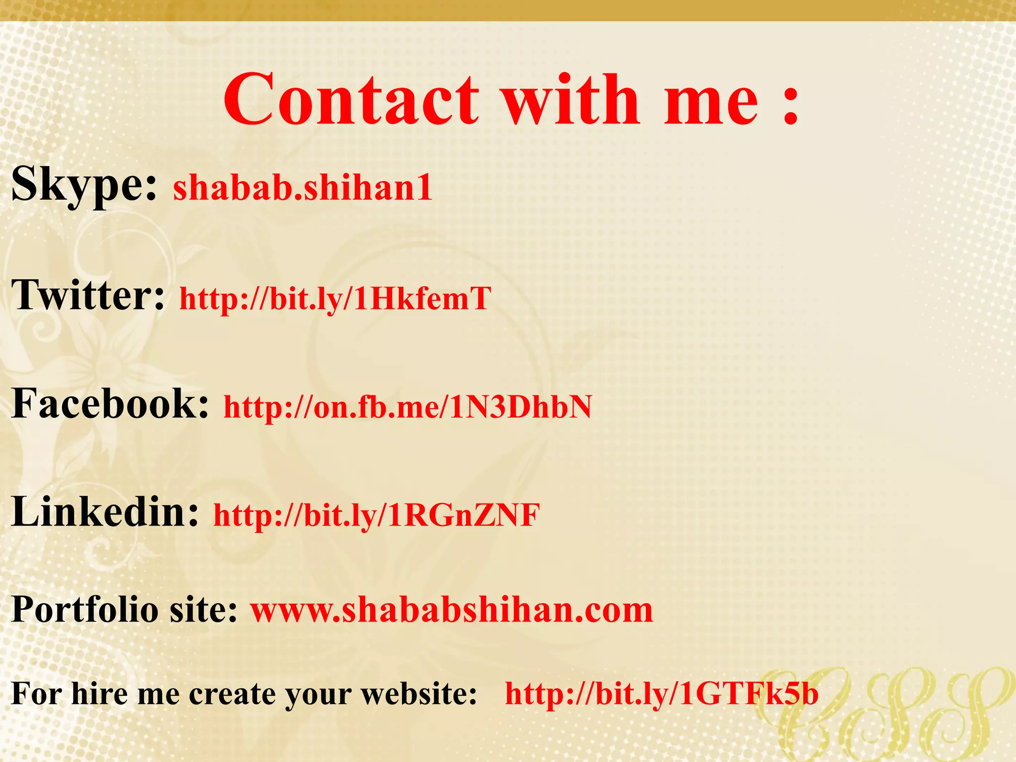 Contact with me :
Skype: shabab.shihan1
Twitter: http://bit.ly/1HkfemT
Facebook: http://on.fb.me/1N3DhbN
Linkedin: http://bit.ly/1RGnZNF
Portfolio site: www.shababshihan.com
For hire me create your website: http://bit.ly/1GTFk5b
 