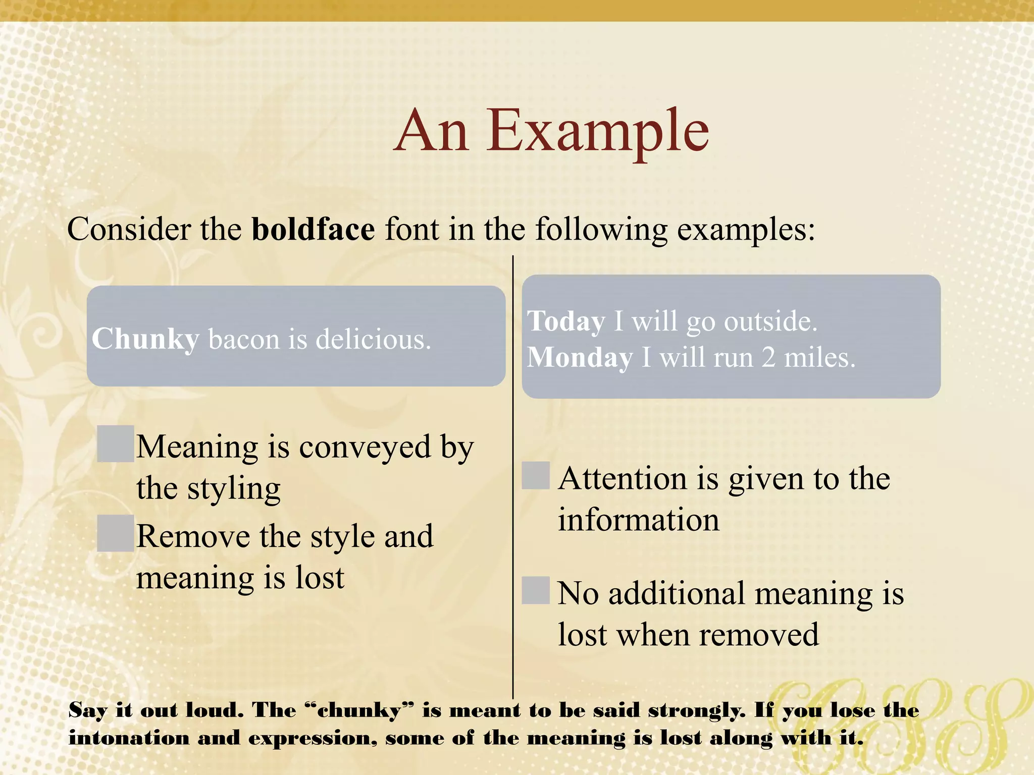 An Example
Meaning is conveyed by
the styling
Remove the style and
meaning is lost
Attention is given to the
information
No additional meaning is
lost when removed
Consider the boldface font in the following examples:
Chunky bacon is delicious.
Today I will go outside.
Monday I will run 2 miles.
Say it out loud. The “chunky” is meant to be said strongly. If you lose the
intonation and expression, some of the meaning is lost along with it.
 