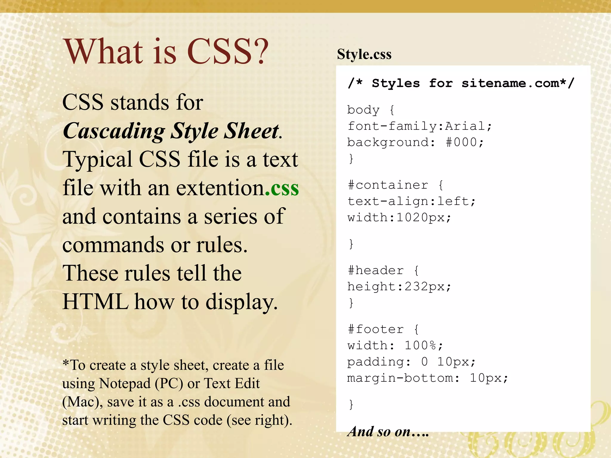 What is CSS?
CSS stands for
Cascading Style Sheet.
Typical CSS file is a text
file with an extention.css
and contains a series of
commands or rules.
These rules tell the
HTML how to display.
*To create a style sheet, create a file
using Notepad (PC) or Text Edit
(Mac), save it as a .css document and
start writing the CSS code (see right).
/* Styles for sitename.com*/
body {
font-family:Arial;
background: #000;
}
#container {
text-align:left;
width:1020px;
}
#header {
height:232px;
}
#footer {
width: 100%;
padding: 0 10px;
margin-bottom: 10px;
}
And so on….
Style.css
 