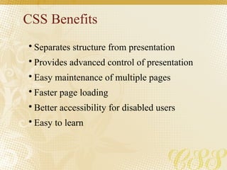 CSS Benefits
• Separates structure from presentation
• Provides advanced control of presentation
• Easy maintenance of multiple pages
• Faster page loading
• Better accessibility for disabled users
• Easy to learn
 