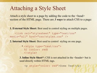 Attaching a Style Sheet
Attach a style sheet to a page by adding the code to the <head>
section of the HTML page. There are 3 ways to attach CSS to a page:
1. External Style Sheet: Best used to control styling on multiple pages.
<link rel="stylesheet" type="text/css"
media="all" href="css/styles.css" />
2. Internal Style Sheet: Best used to control styling on one page.
●
<style type=“text/css”>
h1 {color: red)
</style>
3. Inline Style Sheet*: CSS is not attached in the <header> but is
used directly within HTML tags.
<p style=“color: red”>Some Text</p>
 