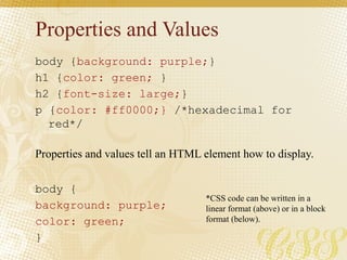Properties and Values
body {background: purple;}
h1 {color: green; }
h2 {font-size: large;}
p {color: #ff0000;} /*hexadecimal for
red*/
body {
background: purple;
color: green;
}
Properties and values tell an HTML element how to display.
*CSS code can be written in a
linear format (above) or in a block
format (below).
 