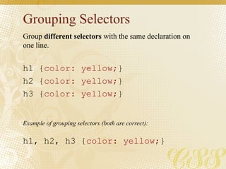 Grouping Selectors
Group different selectors with the same declaration on
one line.
h1 {color: yellow;}
h2 {color: yellow;}
h3 {color: yellow;}
h1, h2, h3 {color: yellow;}
Example of grouping selectors (both are correct):
 