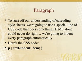 Paragraph
• To start off our understanding of cascading
style sheets, we're going to use a special line of
CSS code that does something HTML alone
could never do right… we're going to indent
every paragraph automatically.
• Here's the CSS code:
• p { text-indent: 3em; }
 